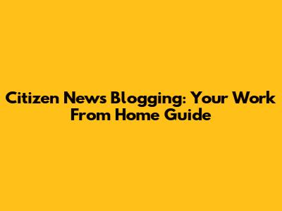Citizen News Blogging: Your Work From Home Guide