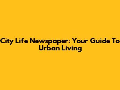City Life Newspaper: Your Guide To Urban Living