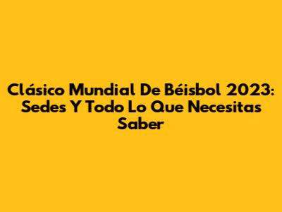 Clásico Mundial De Béisbol 2023: Sedes Y Todo Lo Que Necesitas Saber
