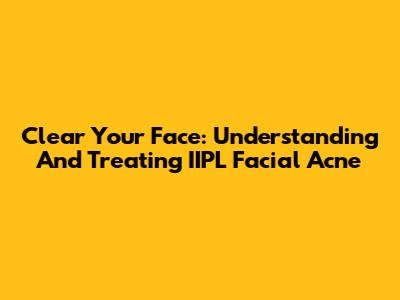 Clear Your Face: Understanding And Treating IIPL Facial Acne
