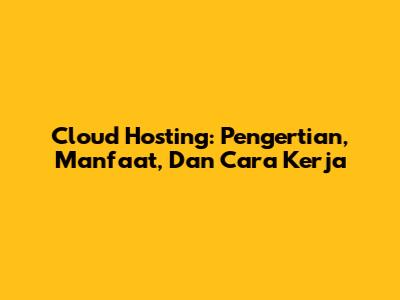 Cloud Hosting: Pengertian, Manfaat, Dan Cara Kerja