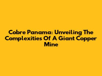 Cobre Panama: Unveiling The Complexities Of A Giant Copper Mine