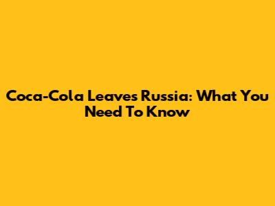 Coca-Cola Leaves Russia: What You Need To Know