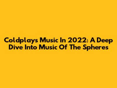 Coldplay's Music In 2022: A Deep Dive Into 'Music Of The Spheres'
