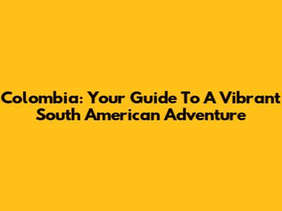 Colombia: Your Guide To A Vibrant South American Adventure