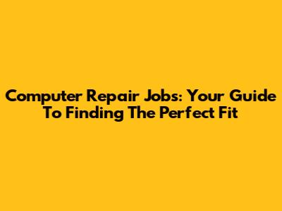 Computer Repair Jobs: Your Guide To Finding The Perfect Fit