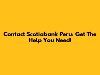 Contact Scotiabank Peru: Get The Help You Need!