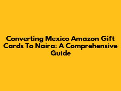 Converting Mexico Amazon Gift Cards To Naira: A Comprehensive Guide