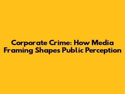 Corporate Crime: How Media Framing Shapes Public Perception