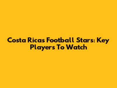 Costa Rica's Football Stars: Key Players To Watch