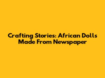 Crafting Stories: African Dolls Made From Newspaper