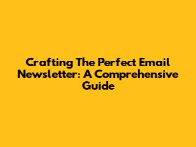 Crafting The Perfect Email Newsletter: A Comprehensive Guide