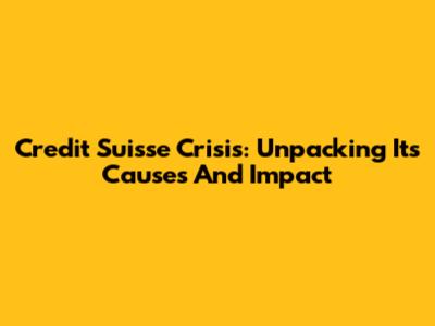 Credit Suisse Crisis: Unpacking Its Causes And Impact