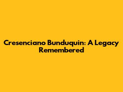 Cresenciano Bunduquin: A Legacy Remembered