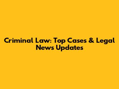 Criminal Law: Top Cases & Legal News Updates