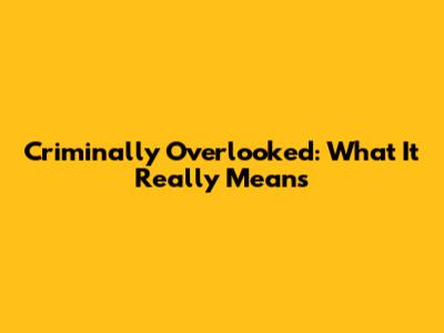 Criminally Overlooked: What It Really Means