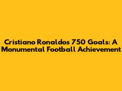 Cristiano Ronaldo's 750 Goals: A Monumental Football Achievement