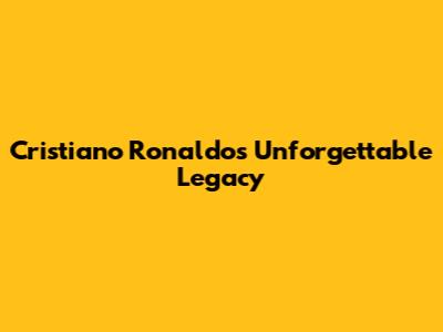 Cristiano Ronaldo's Unforgettable Legacy