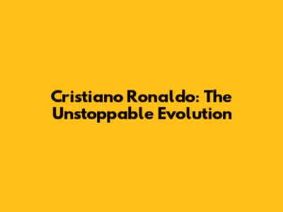 Cristiano Ronaldo: The Unstoppable Evolution
