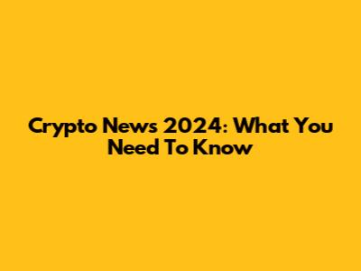 Crypto News 2024: What You Need To Know