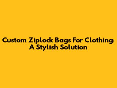 Custom Ziplock Bags For Clothing: A Stylish Solution