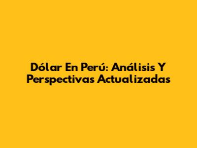 Dólar En Perú: Análisis Y Perspectivas Actualizadas