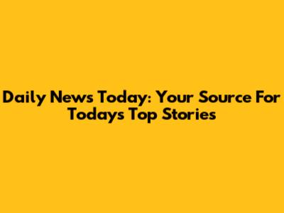 Daily News Today: Your Source For Today's Top Stories