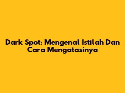 Dark Spot: Mengenal Istilah Dan Cara Mengatasinya