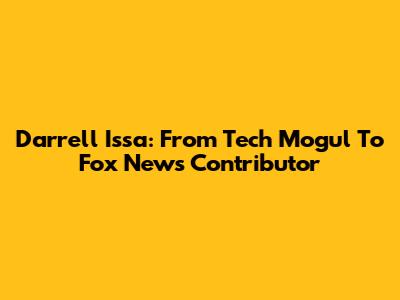 Darrell Issa: From Tech Mogul To Fox News Contributor