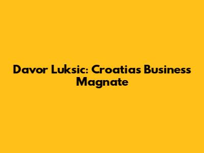 Davor Luksic: Croatia's Business Magnate