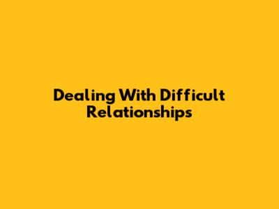 Dealing With Difficult Relationships