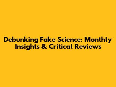 Debunking Fake Science: Monthly Insights & Critical Reviews