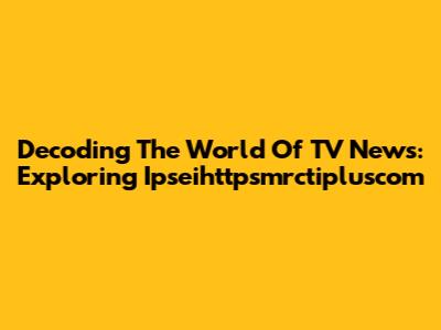 Decoding The World Of TV News: Exploring Ipseihttpsmrctipluscom