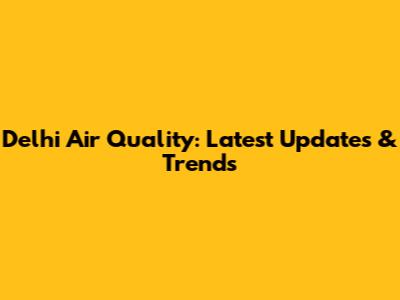 Delhi Air Quality: Latest Updates & Trends