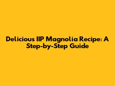 Delicious IIP Magnolia Recipe: A Step-by-Step Guide