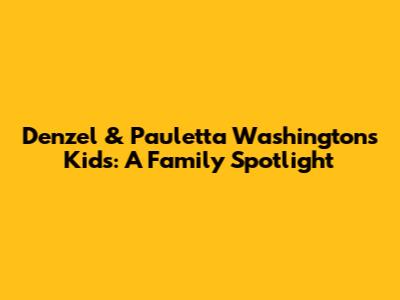 Denzel & Pauletta Washington's Kids: A Family Spotlight