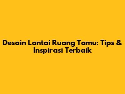 Desain Lantai Ruang Tamu: Tips & Inspirasi Terbaik