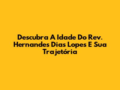 Descubra A Idade Do Rev. Hernandes Dias Lopes E Sua Trajetória