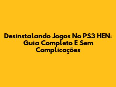 Desinstalando Jogos No PS3 HEN: Guia Completo E Sem Complicações