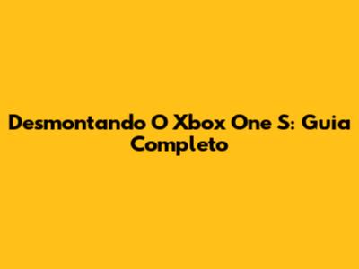Desmontando O Xbox One S: Guia Completo