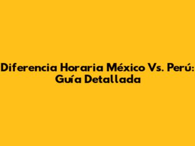 Diferencia Horaria México Vs. Perú: Guía Detallada