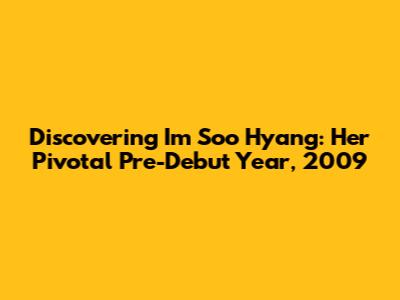 Discovering Im Soo Hyang: Her Pivotal Pre-Debut Year, 2009