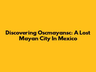 Discovering Oscmayansc: A Lost Mayan City In Mexico