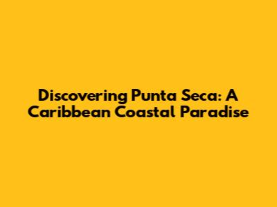 Discovering Punta Seca: A Caribbean Coastal Paradise