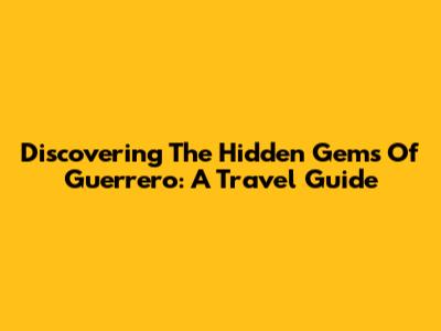 Discovering The Hidden Gems Of Guerrero: A Travel Guide