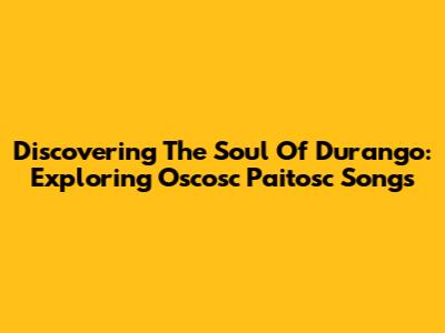 Discovering The Soul Of Durango: Exploring Oscosc Paitosc Songs