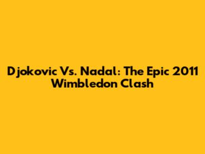 Djokovic Vs. Nadal: The Epic 2011 Wimbledon Clash