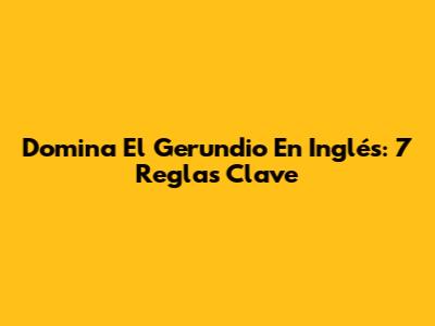 Domina El Gerundio En Inglés: 7 Reglas Clave