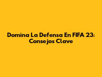 Domina La Defensa En FIFA 23: Consejos Clave
