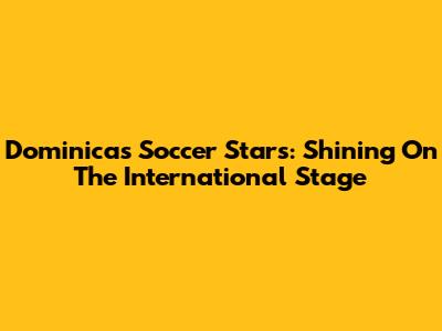 Dominica's Soccer Stars: Shining On The International Stage